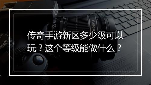 传奇手游新区多少级可以玩？这个等级能做什么？