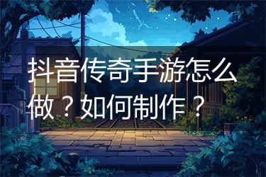 抖音传奇手游怎么做？如何制作？