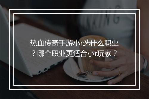 热血传奇手游小r选什么职业？哪个职业更适合小r玩家？