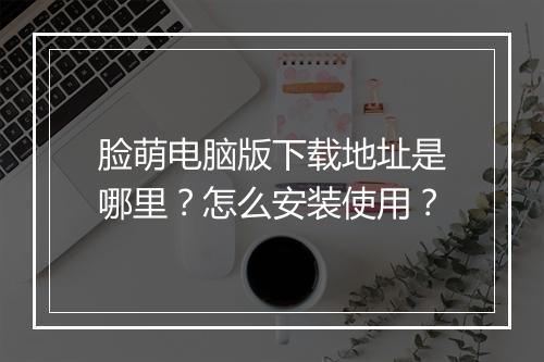 脸萌电脑版下载地址是哪里？怎么安装使用？