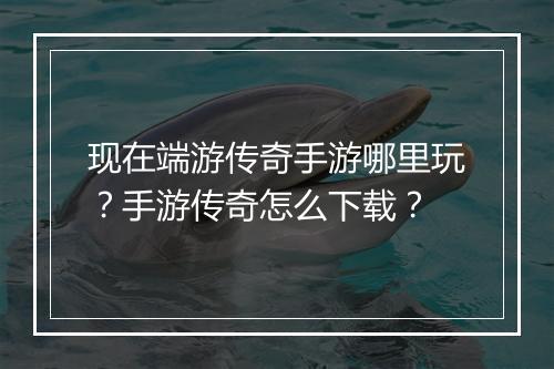 现在端游传奇手游哪里玩？手游传奇怎么下载？