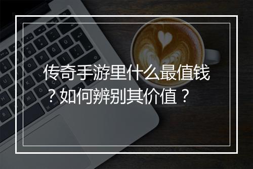 传奇手游里什么最值钱？如何辨别其价值？