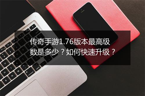 传奇手游1.76版本最高级数是多少？如何快速升级？