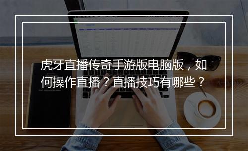 虎牙直播传奇手游版电脑版，如何操作直播？直播技巧有哪些？