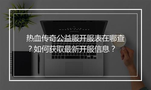 热血传奇公益服开服表在哪查？如何获取最新开服信息？