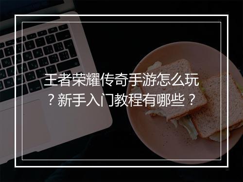 王者荣耀传奇手游怎么玩？新手入门教程有哪些？