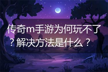 传奇m手游为何玩不了？解决方法是什么？