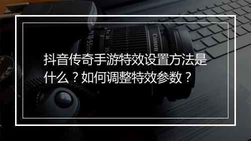 抖音传奇手游特效设置方法是什么？如何调整特效参数？