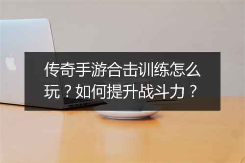 传奇手游合击训练怎么玩？如何提升战斗力？