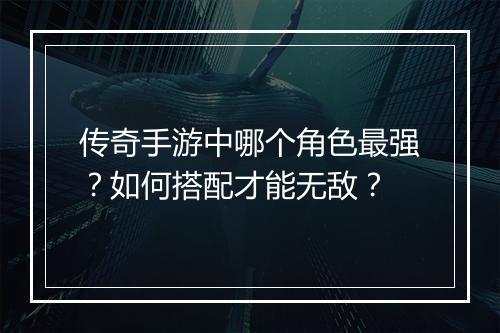 传奇手游中哪个角色最强？如何搭配才能无敌？