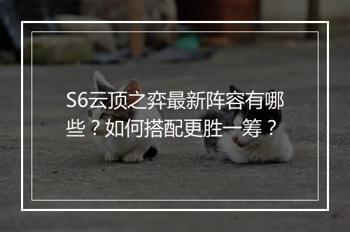 S6云顶之弈最新阵容有哪些？如何搭配更胜一筹？