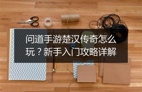 问道手游楚汉传奇怎么玩？新手入门攻略详解
