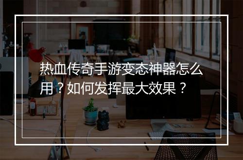 热血传奇手游变态神器怎么用？如何发挥最大效果？