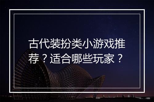 古代装扮类小游戏推荐？适合哪些玩家？