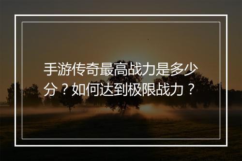 手游传奇最高战力是多少分？如何达到极限战力？