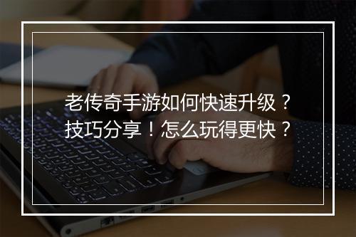 老传奇手游如何快速升级？技巧分享！怎么玩得更快？
