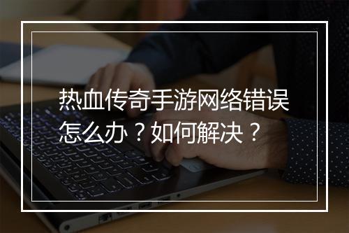热血传奇手游网络错误怎么办？如何解决？