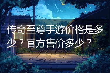 传奇至尊手游价格是多少？官方售价多少？