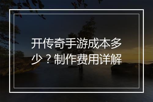 开传奇手游成本多少？制作费用详解