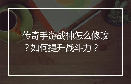 传奇手游战神怎么修改？如何提升战斗力？