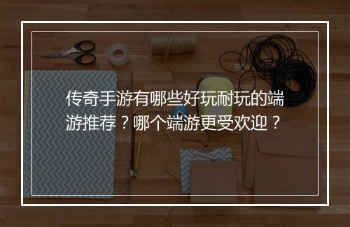 传奇手游有哪些好玩耐玩的端游推荐？哪个端游更受欢迎？
