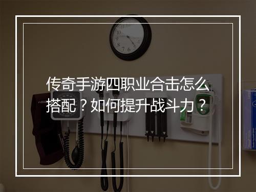 传奇手游四职业合击怎么搭配？如何提升战斗力？