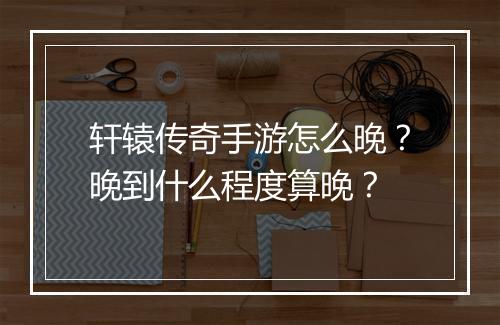 轩辕传奇手游怎么晚？晚到什么程度算晚？