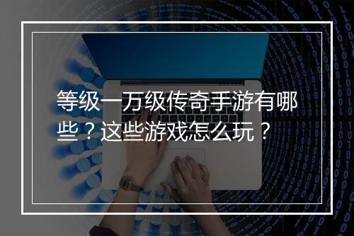 等级一万级传奇手游有哪些？这些游戏怎么玩？