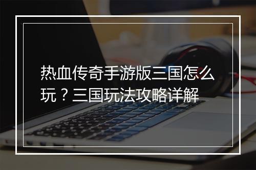 热血传奇手游版三国怎么玩？三国玩法攻略详解