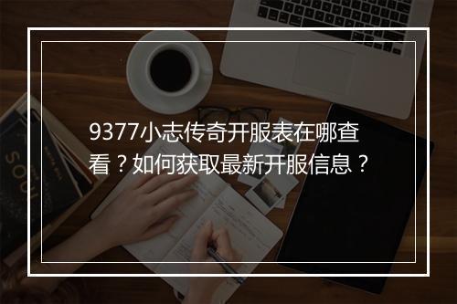 9377小志传奇开服表在哪查看？如何获取最新开服信息？