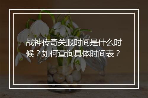 战神传奇关服时间是什么时候？如何查询具体时间表？