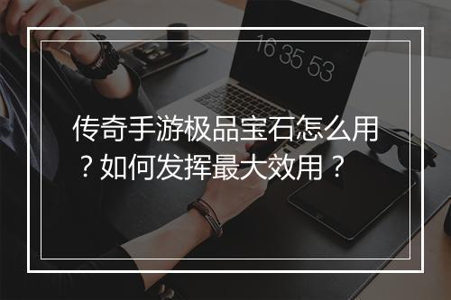 传奇手游极品宝石怎么用？如何发挥最大效用？