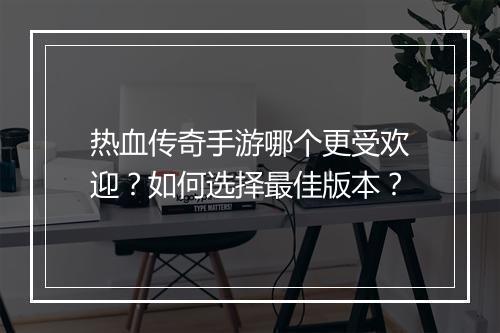热血传奇手游哪个更受欢迎？如何选择最佳版本？