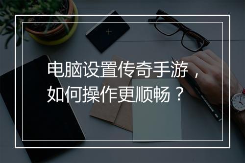 电脑设置传奇手游，如何操作更顺畅？