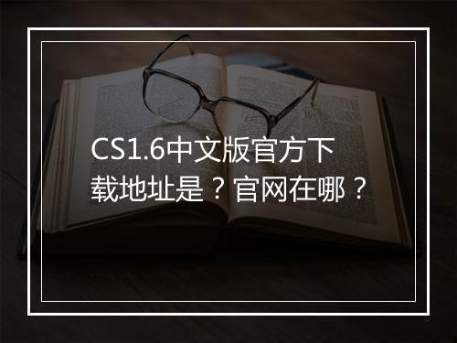 CS1.6中文版官方下载地址是？官网在哪？