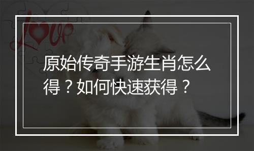 原始传奇手游生肖怎么得？如何快速获得？