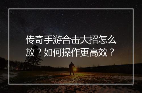 传奇手游合击大招怎么放？如何操作更高效？