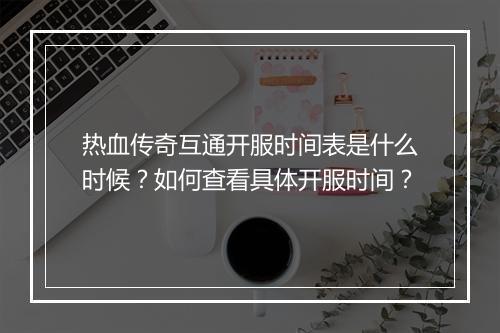 热血传奇互通开服时间表是什么时候？如何查看具体开服时间？
