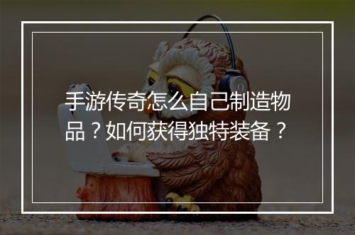 手游传奇怎么自己制造物品？如何获得独特装备？