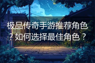 极品传奇手游推荐角色？如何选择最佳角色？