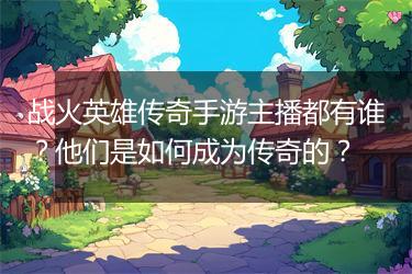 战火英雄传奇手游主播都有谁？他们是如何成为传奇的？