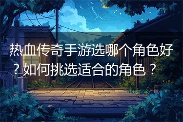 热血传奇手游选哪个角色好？如何挑选适合的角色？