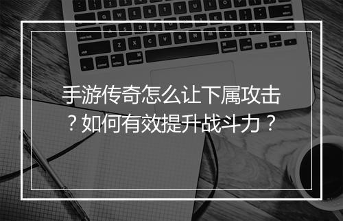 手游传奇怎么让下属攻击？如何有效提升战斗力？