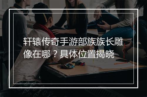 轩辕传奇手游部族族长雕像在哪？具体位置揭晓