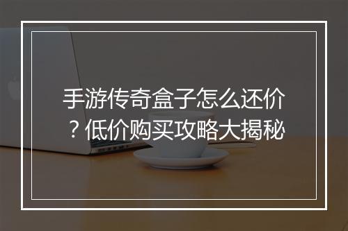 手游传奇盒子怎么还价？低价购买攻略大揭秘