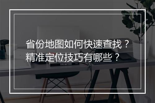 省份地图如何快速查找？精准定位技巧有哪些？
