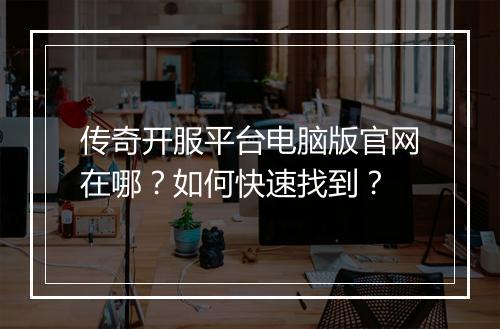 传奇开服平台电脑版官网在哪？如何快速找到？