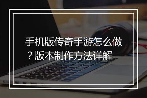 手机版传奇手游怎么做？版本制作方法详解