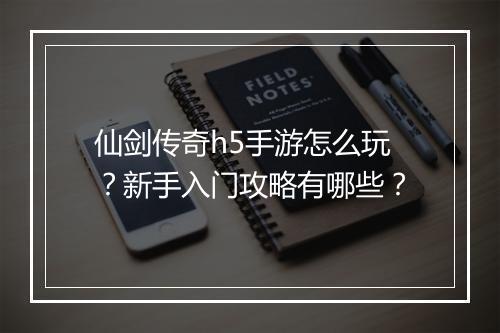 仙剑传奇h5手游怎么玩？新手入门攻略有哪些？
