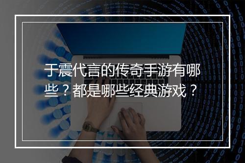 于震代言的传奇手游有哪些？都是哪些经典游戏？